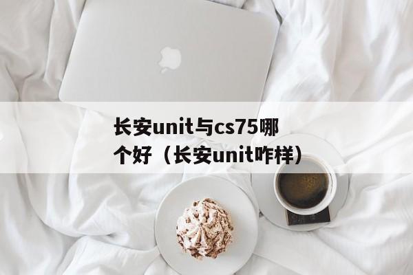 长安unit与cs75哪个好（长安unit咋样）