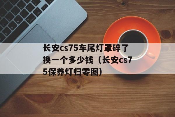 长安cs75车尾灯罩碎了换一个多少钱（长安cs75保养灯归零图）