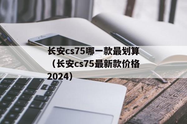 长安cs75哪一款最划算（长安cs75最新款价格2024）