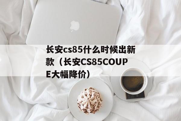 长安cs85什么时候出新款（长安CS85COUPE大幅降价）