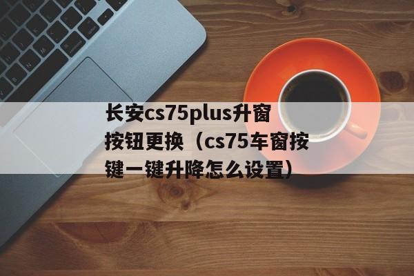 长安cs75plus升窗按钮更换（cs75车窗按键一键升降怎么设置）