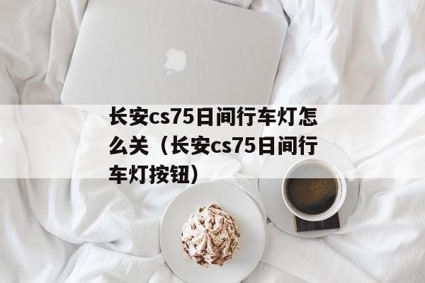 长安cs75日间行车灯怎么关（长安cs75日间行车灯按钮）