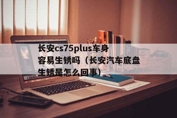 长安cs75plus车身容易生锈吗（长安汽车底盘生锈是怎么回事）