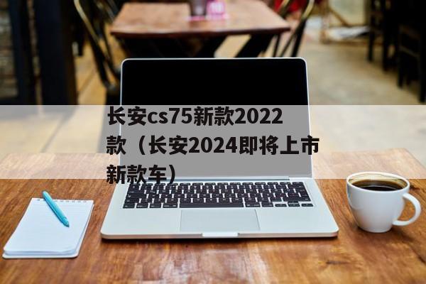 长安cs75新款2022款（长安2024即将上市新款车）