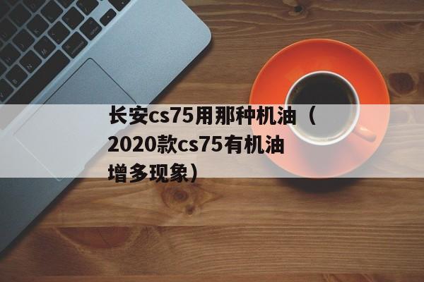 长安cs75用那种机油（2020款cs75有机油增多现象）