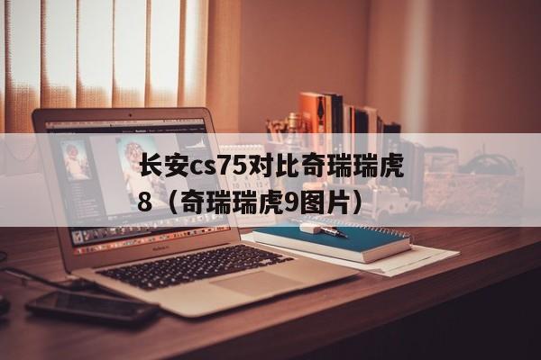 长安cs75对比奇瑞瑞虎8（奇瑞瑞虎9图片）