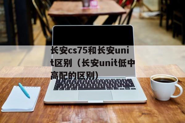 长安cs75和长安unit区别（长安unit低中高配的区别）