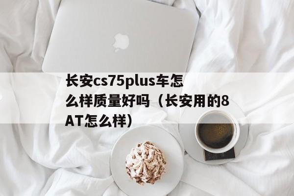 长安cs75plus车怎么样质量好吗（长安用的8AT怎么样）