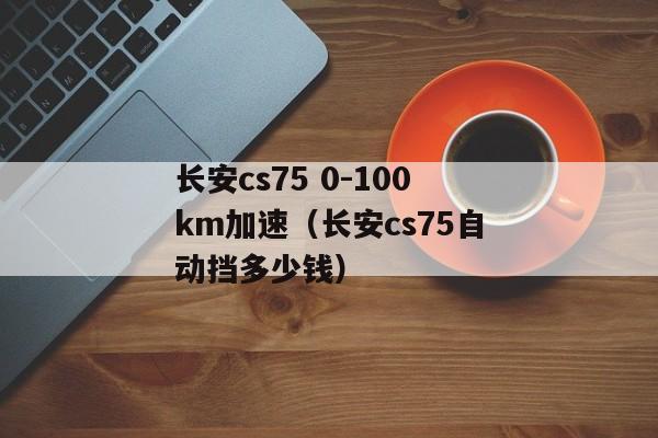 长安cs75 0-100km加速（长安cs75自动挡多少钱）