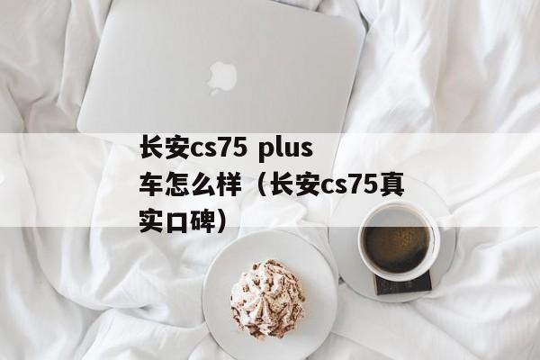 长安cs75 plus 车怎么样（长安cs75真实口碑）