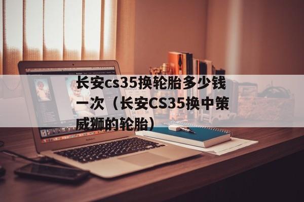 长安cs35换轮胎多少钱一次（长安CS35换中策威狮的轮胎）