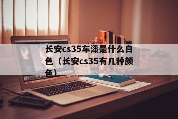 长安cs35车漆是什么白色（长安cs35有几种颜色）