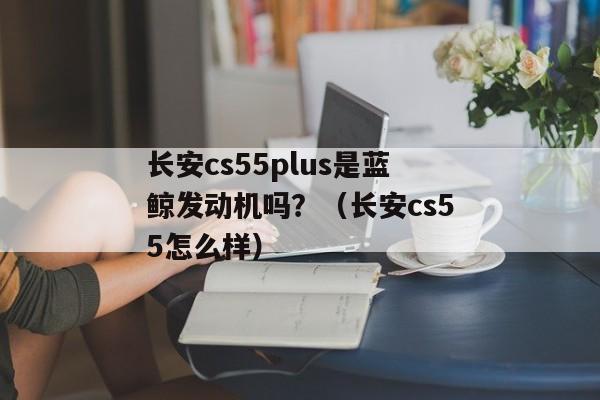 长安cs55plus是蓝鲸发动机吗？（长安cs55怎么样）