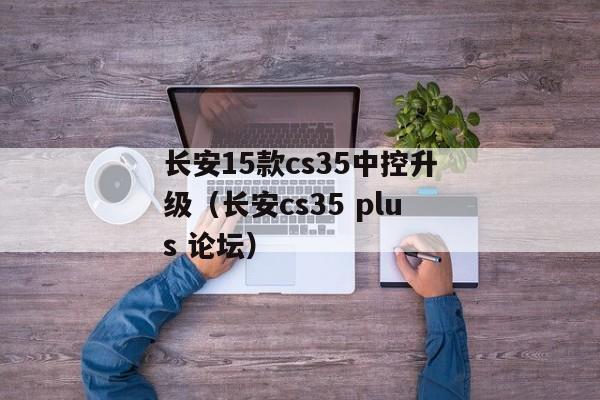 长安15款cs35中控升级（长安cs35 plus 论坛）