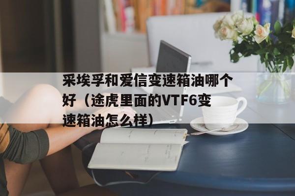 采埃孚和爱信变速箱油哪个好（途虎里面的VTF6变速箱油怎么样）