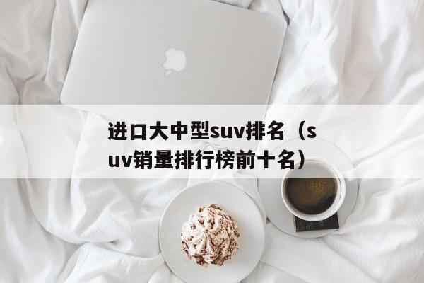 进口大中型suv排名（suv销量排行榜前十名）