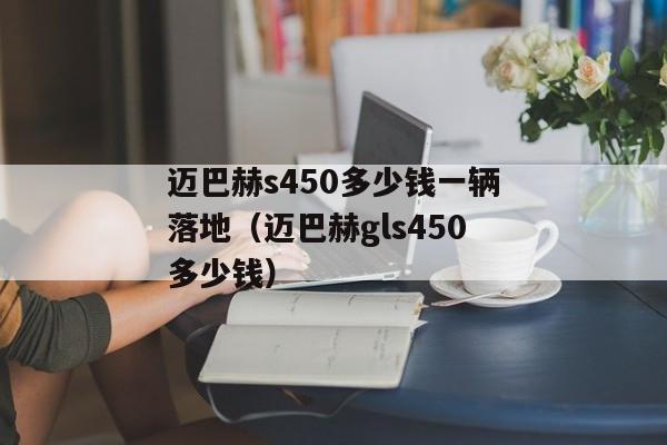 迈巴赫s450多少钱一辆落地（迈巴赫gls450多少钱）