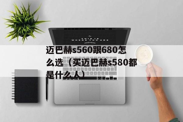 迈巴赫s560跟680怎么选（买迈巴赫s580都是什么人）