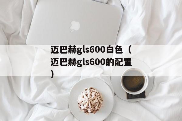 迈巴赫gls600白色（迈巴赫gls600的配置）