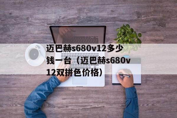 迈巴赫s680v12多少钱一台（迈巴赫s680v12双拼色价格）