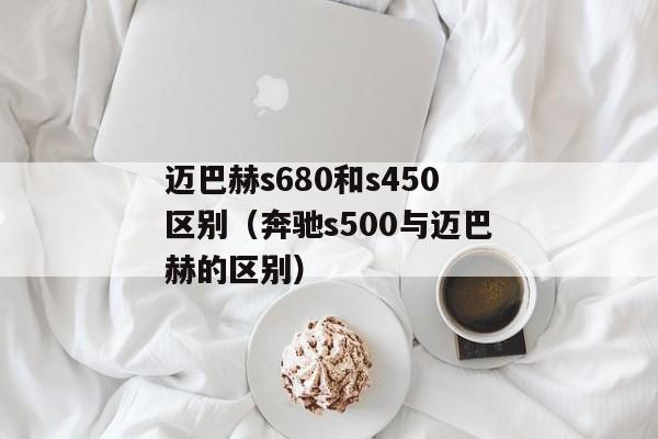 迈巴赫s680和s450区别（奔驰s500与迈巴赫的区别）