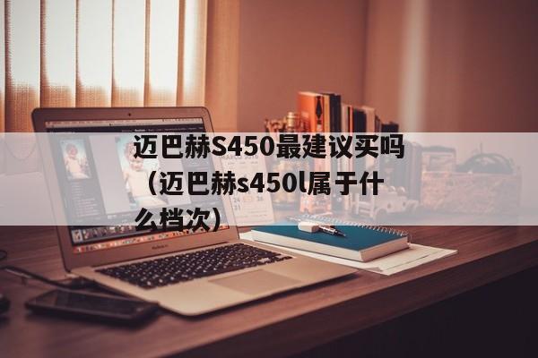 迈巴赫S450最建议买吗（迈巴赫s450l属于什么档次）