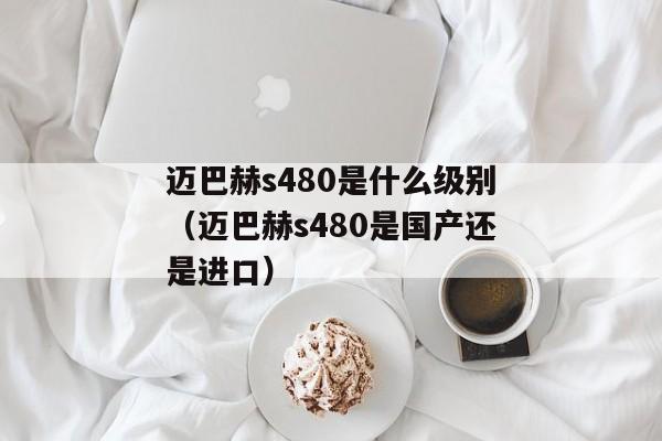 迈巴赫s480是什么级别（迈巴赫s480是国产还是进口）