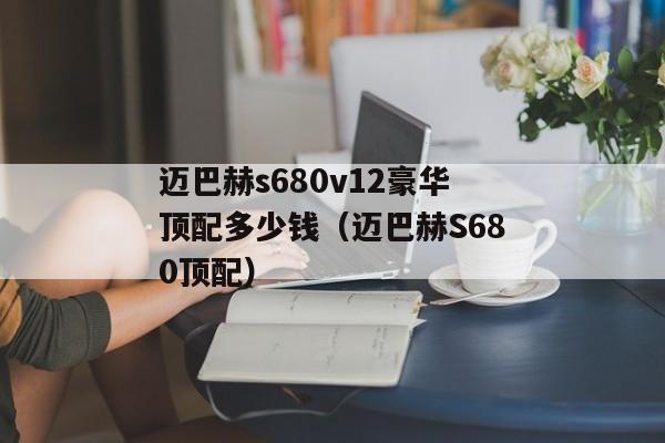 迈巴赫s680v12豪华顶配多少钱（迈巴赫S680顶配）