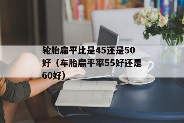 轮胎扁平比是45还是50好（车胎扁平率55好还是60好）