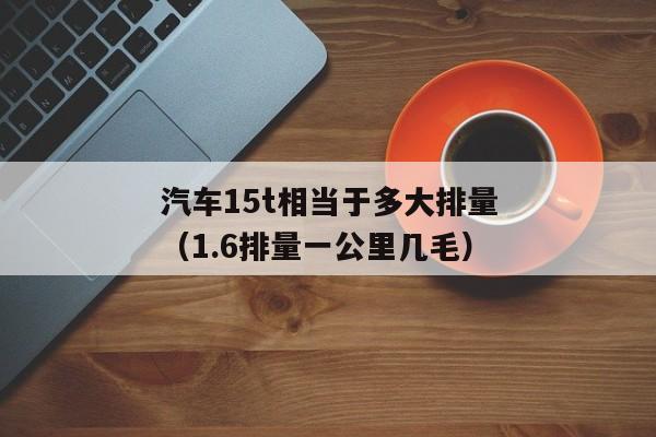 汽车15t相当于多大排量（1.6排量一公里几毛）