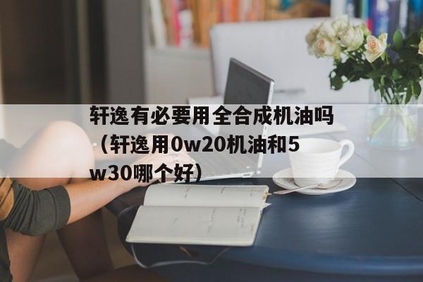 轩逸有必要用全合成机油吗（轩逸用0w20机油和5w30哪个好）