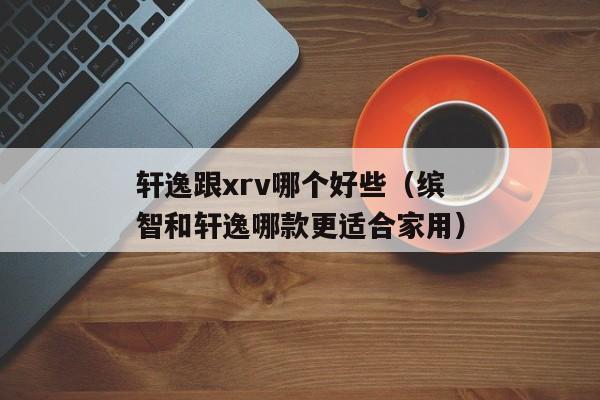 轩逸跟xrv哪个好些（缤智和轩逸哪款更适合家用）