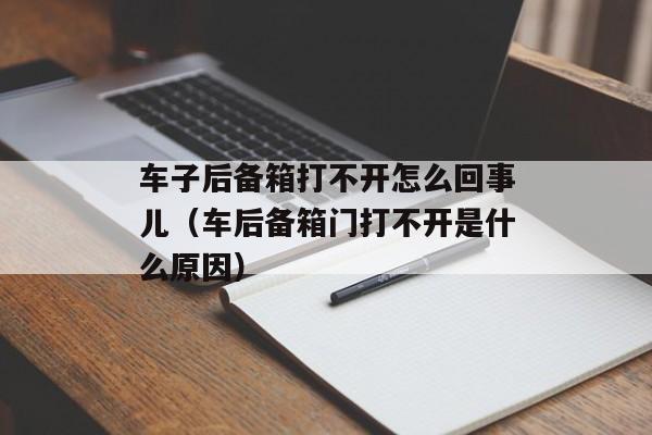 车子后备箱打不开怎么回事儿（车后备箱门打不开是什么原因）