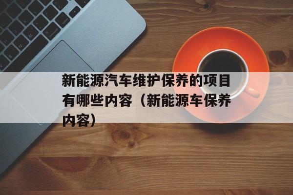 新能源汽车维护保养的项目有哪些内容（新能源车保养内容）