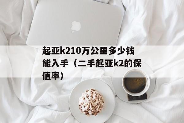 起亚k210万公里多少钱能入手（二手起亚k2的保值率）