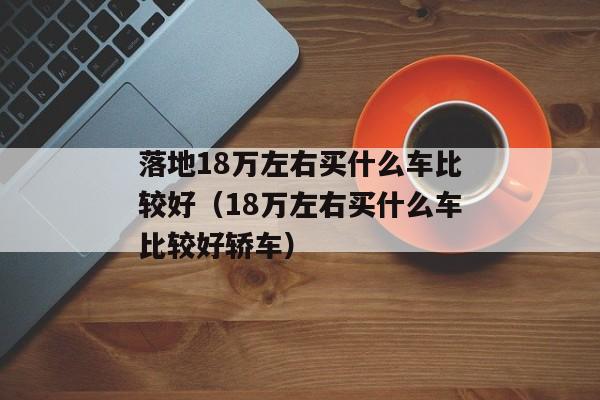 落地18万左右买什么车比较好（18万左右买什么车比较好轿车）