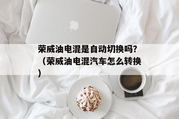 荣威油电混是自动切换吗？（荣威油电混汽车怎么转换）