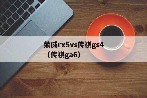 荣威rx5vs传祺gs4（传祺ga6）