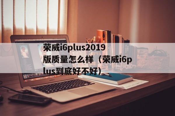 荣威i6plus2019版质量怎么样（荣威i6plus到底好不好）