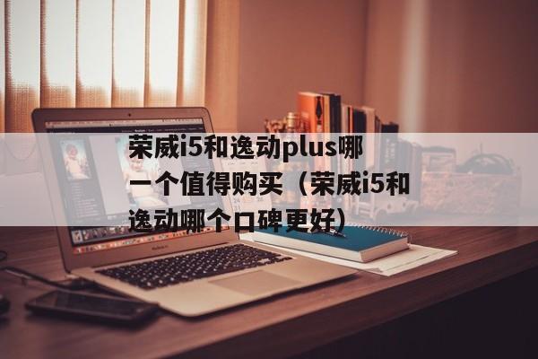 荣威i5和逸动plus哪一个值得购买（荣威i5和逸动哪个口碑更好）