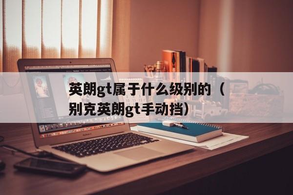 英朗gt属于什么级别的（别克英朗gt手动挡）