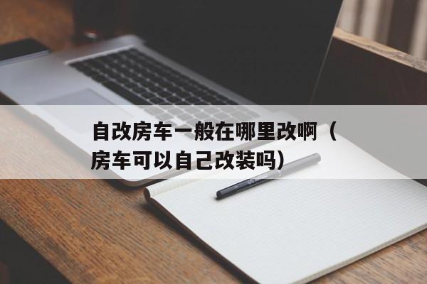 自改房车一般在哪里改啊（房车可以自己改装吗）