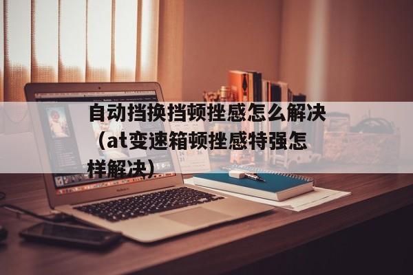 自动挡换挡顿挫感怎么解决（at变速箱顿挫感特强怎样解决）