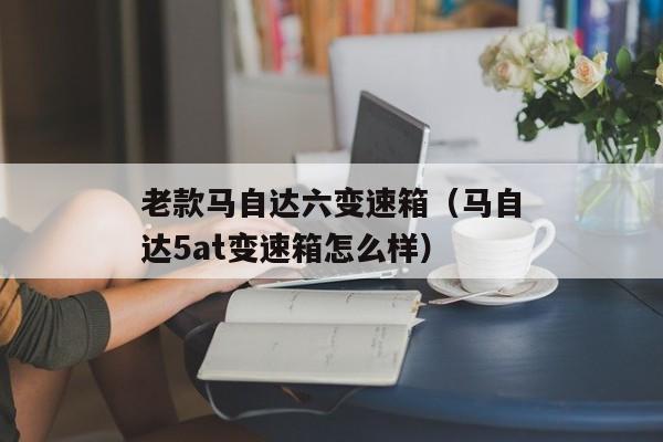 老款马自达六变速箱（马自达5at变速箱怎么样）