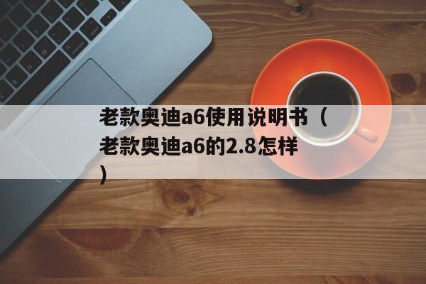 老款奥迪a6使用说明书（老款奥迪a6的2.8怎样）