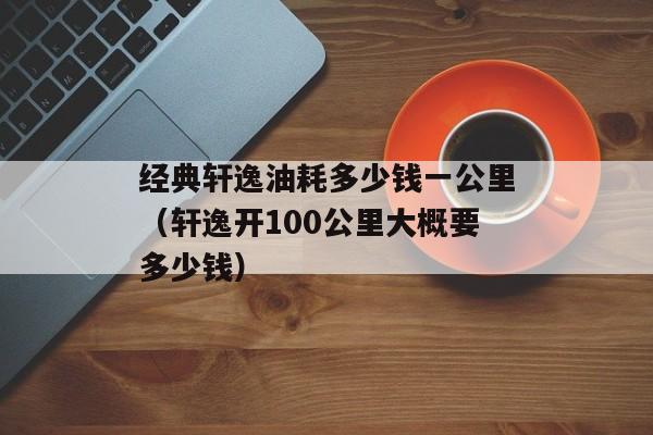 经典轩逸油耗多少钱一公里（轩逸开100公里大概要多少钱）