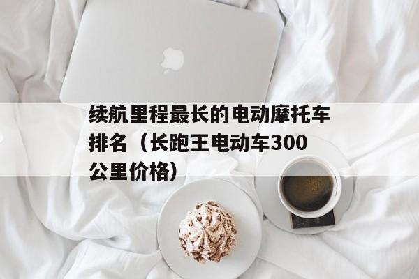 续航里程最长的电动摩托车排名（长跑王电动车300公里价格）