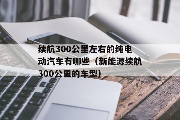 续航300公里左右的纯电动汽车有哪些（新能源续航300公里的车型）