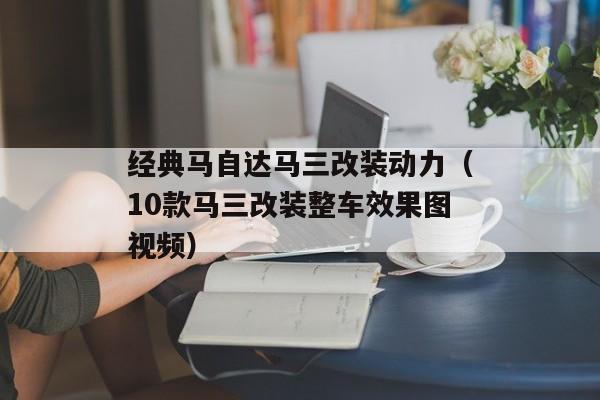 经典马自达马三改装动力（10款马三改装整车效果图视频）