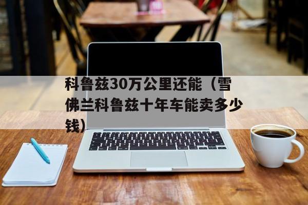 科鲁兹30万公里还能（雪佛兰科鲁兹十年车能卖多少钱）